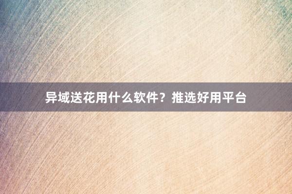 异域送花用什么软件？推选好用平台